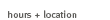 Hours + Location Hours + Locations